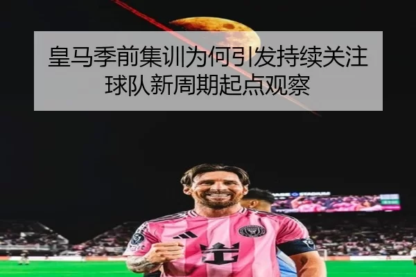 皇马季前集训为何引发持续关注 球队新周期起点观察